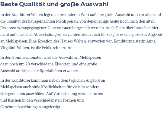 Beste Qualität und große Auswahl In der Konditorei Walten legt man besonderen Wert auf eine große Auswahl und vor allem auf die Qualität der hausgemachten Mehlspeisen, von denen einige heute noch nach den alten Rezepten vorangegangener Generationen hergestellt werden. Auch Diabetiker brauchen hier nicht auf eine süße Abwechslung zu verzichten, denn auch für sie gibt es ein spezielles Angebot an Mehlspeisen. Eine Kreation des Hauses Walten, entworfen von Konditormeisterin Anna Virgolini-Walten, ist die Feldkirchnertorte. In den Sommermonaten wird die Auswahl an Mehlspeisen dazu noch um 20 verschiedene Eissorten und eine große Auswahl an Eisbecher-Spezialitäten erweitert. In der Konditorei kann man neben dem täglichen Angebot an Mehlspeisen auch süße Köstlichkeiten für viele besondere Gelegenheiten auswählen. Auf Vorbestellung werden Torten und Kuchen in den verschiedensten Formen und Geschmacksrichtungen angefertigt.