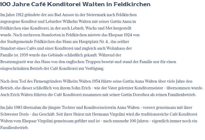 100 Jahre Café Konditorei Walten in Feldkirchen Im Jahre 1912 gründete der aus Bad Aussee in der Steiermark nach Feldkirchen zugezogene Konditor und Lebzelter Wilhelm Walten mit seiner Gattin Anna in Feldkirchen eine Konditorei, in der auch Lebzelt, Wachs und Met hergestellt wurde. Nach mehreren Standorten in Feldkirchen mietete das Ehepaar 1924 von der Stadtgemeinde Feldkirchen das Haus am Hauptplatz Nr. 4 , das seither Standort eines Cafés und einer Konditorei und zugleich auch Wohnhaus der Familie ist. 1939 wurde das Gebäude schließlich gekauft. Während der Besatzungszeit war das Haus von den englischen Truppen besetzt und stand der Familie nur für einen eingeschränkten Betrieb der Café Konditorei zur Verfügung. Nach dem Tod des Firmengründers Wilhelm Walten 1954 führte seine Gattin Anna Walten über viele Jahre den Betrieb, ehe dieser schließlich von ihrem Sohn Erich - wie der Vater gelernter Konditormeister - übernommen wurde. Auch Erich Walten führten die Café Konditorei zusammen mit seiner Gattin Dorothea als reinen Familienbetrieb. Im Jahr 1983 übernahm die jüngste Tochter und Konditormeisterin Anna Walten - vorerst gemeinsam mit ihrer Schwester Doris - das Geschäft. Seit ihrer Heirat mit Hermann Virgolini wird die traditionsreiche Café Konditorei Walten vom Ehepaar Virgolini gemeinsam geführt und ist - nach nunmehr 100 Jahren - eigentlich immer noch ein Familienbetrieb. 