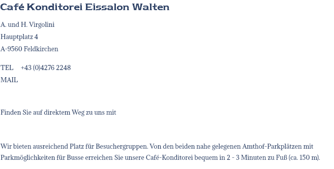 Café Konditorei Eissalon Walten A. und H. Virgolini Hauptplatz 4 A-9560 Feldkirchen TEL +43 (0)4276 2248 MAIL Finden Sie auf direktem Weg zu uns mit Wir bieten ausreichend Platz für Besuchergruppen. Von den beiden nahe gelegenen Amthof-Parkplätzen mit Parkmöglichkeiten für Busse erreichen Sie unsere Café-Konditorei bequem in 2 - 3 Minuten zu Fuß (ca. 150 m).