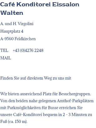 Café Konditorei Eissalon Walten A. und H. Virgolini Hauptplatz 4 A-9560 Feldkirchen TEL +43 (0)4276 2248 MAIL Finden Sie auf direktem Weg zu uns mit Wir bieten ausreichend Platz für Besuchergruppen. Von den beiden nahe gelegenen Amthof-Parkplätzen mit Parkmöglichkeiten für Busse erreichen Sie unsere Café-Konditorei bequem in 2 - 3 Minuten zu Fuß (ca. 150 m).