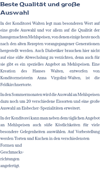 Beste Qualität und große Auswahl In der Konditorei Walten legt man besonderen Wert auf eine große Auswahl und vor allem auf die Qualität der hausgemachten Mehlspeisen, von denen einige heute noch nach den alten Rezepten vorangegangener Generationen hergestellt werden. Auch Diabetiker brauchen hier nicht auf eine süße Abwechslung zu verzichten, denn auch für sie gibt es ein spezielles Angebot an Mehlspeisen. Eine Kreation des Hauses Walten, entworfen von Konditormeisterin Anna Virgolini-Walten, ist die Feldkirchnertorte. In den Sommermonaten wird die Auswahl an Mehlspeisen dazu noch um 20 verschiedene Eissorten und eine große Auswahl an Eisbecher-Spezialitäten erweitert. In der Konditorei kann man neben dem täglichen Angebot an Mehlspeisen auch süße Köstlichkeiten für viele besondere Gelegenheiten auswählen. Auf Vorbestellung werden Torten und Kuchen in den verschiedensten Formen und  Geschmacks- richtungen  angefertigt.