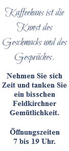 Kaffeehaus ist die Kunst des Geschmacks und des Gespräches. Nehmen Sie sich Zeit und tanken Sie ein bisschen Feldkirchner Gemütlichkeit. Öffnungszeiten  7 bis 19 Uhr.